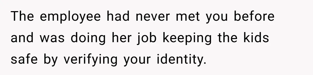 The employee had never met you before and was doing her job keeping the kids safe by verifying your identity.