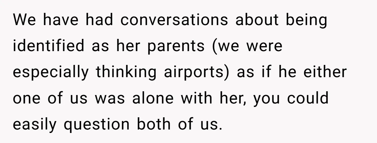 We have had conversations about being identified as her parents (we were especially thinking airports) as if he either one of us was alone with her, you could easily question...