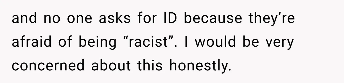 and no one asks for ID because they’re afraid of being “racist”. I would be very concerned about this honestly.
