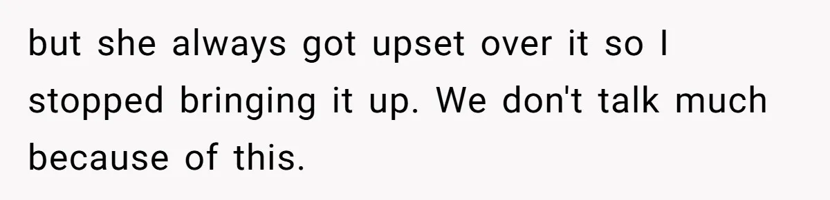 but she always got upset over it so I stopped bringing it up. We don't talk much because of this.