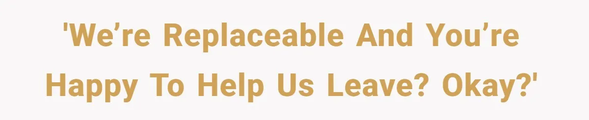 'We’re replaceable and you’re happy to help us leave? Okay?'
