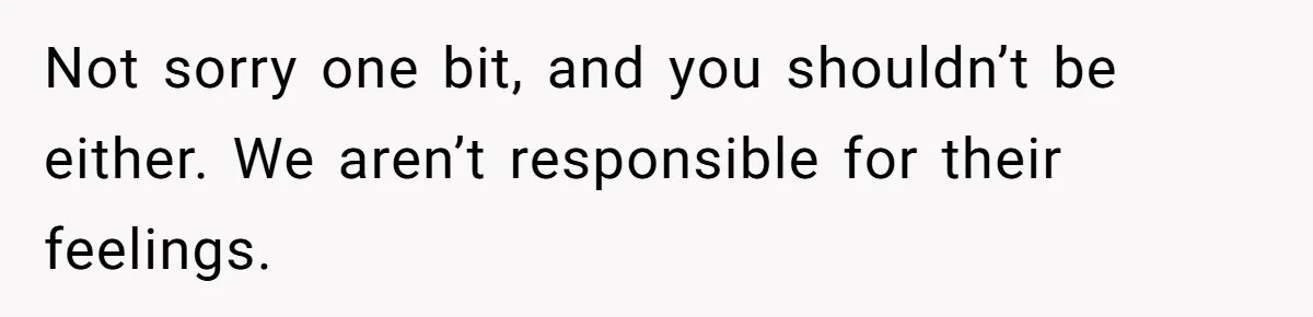 Not sorry one bit, and you shouldn’t be either. We aren’t responsible for their feelings.