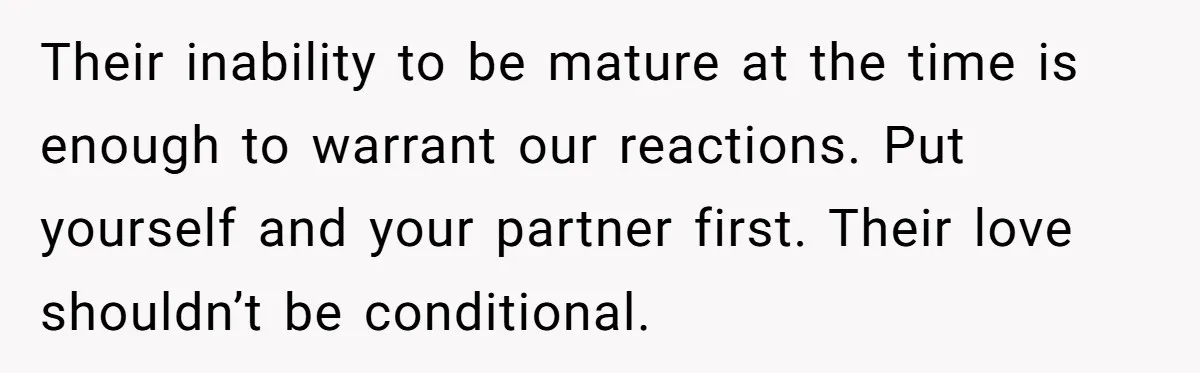 Their inability to be mature at the time is enough to warrant our reactions. Put yourself and your partner first. Their love shouldn’t be conditional.