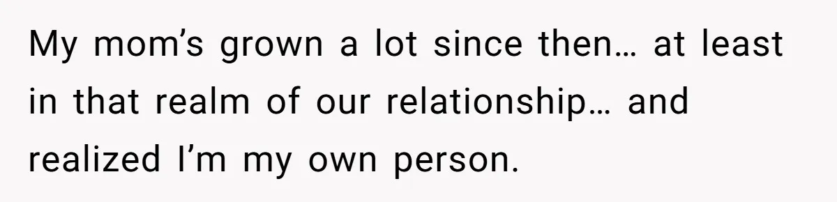 My mom’s grown a lot since then… at least in that realm of our relationship… and realized I’m my own person.