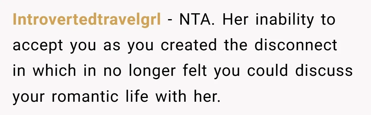 Introvertedtravelgrl − NTA. Her inability to accept you as you created the disconnect in which in no longer felt you could discuss your romantic life with her.