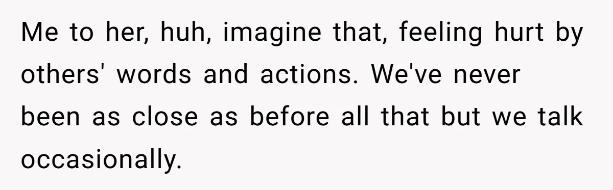 Me to her, huh, imagine that, feeling hurt by others' words and actions. We've never been as close as before all that but we talk occasionally.