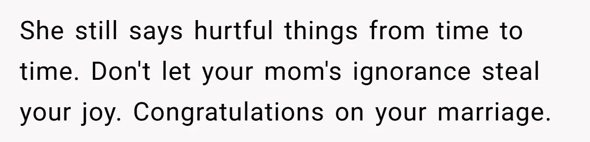 She still says hurtful things from time to time. Don't let your mom's ignorance steal your joy. Congratulations on your marriage.