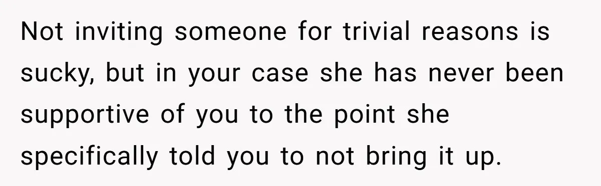 Not inviting someone for trivial reasons is sucky, but in your case she has never been supportive of you to the point she specifically told you to not bring it...