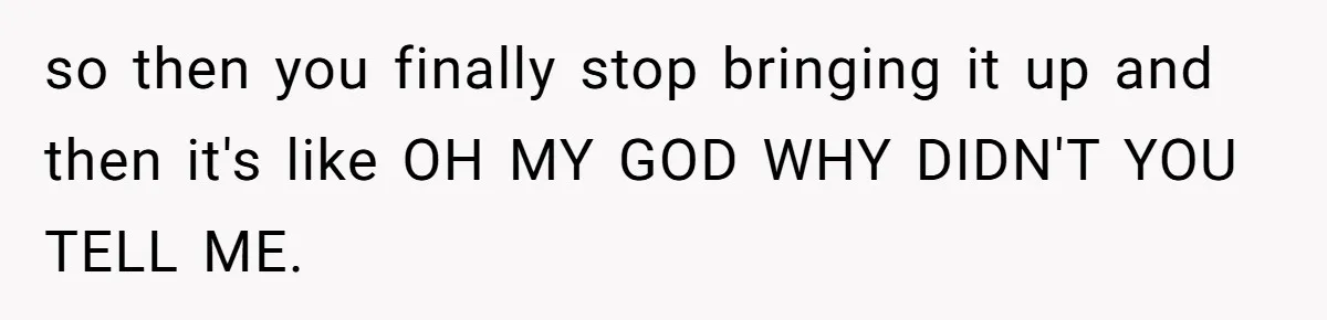 so then you finally stop bringing it up and then it's like OH MY GOD WHY DIDN'T YOU TELL ME.