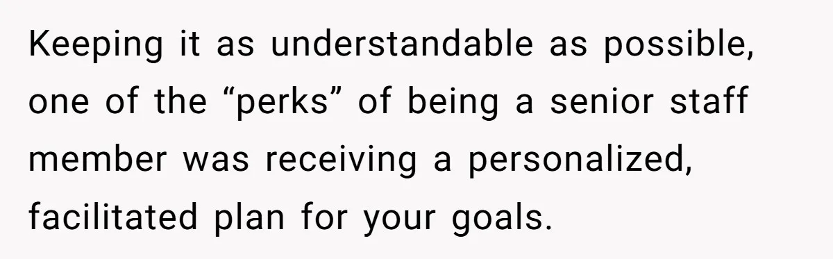 Keeping it as understandable as possible, one of the “perks” of being a senior staff member was receiving a personalized, facilitated plan for your goals.