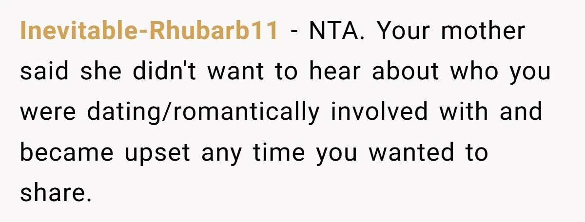 Inevitable-Rhubarb11 − NTA. Your mother said she didn't want to hear about who you were dating/romantically involved with and became upset any time you wanted to share.