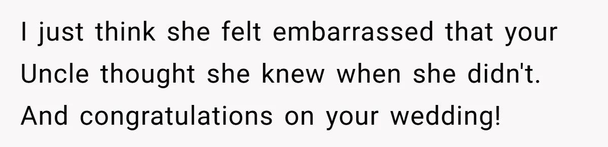 I just think she felt embarrassed that your Uncle thought she knew when she didn't. And congratulations on your wedding!