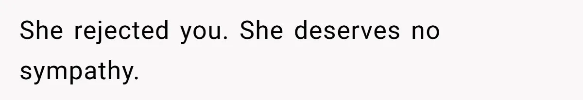 She rejected you. She deserves no sympathy.