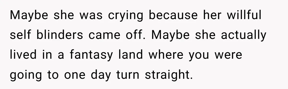 Maybe she was crying because her willful self blinders came off. Maybe she actually lived in a fantasy land where you were going to one day turn straight.
