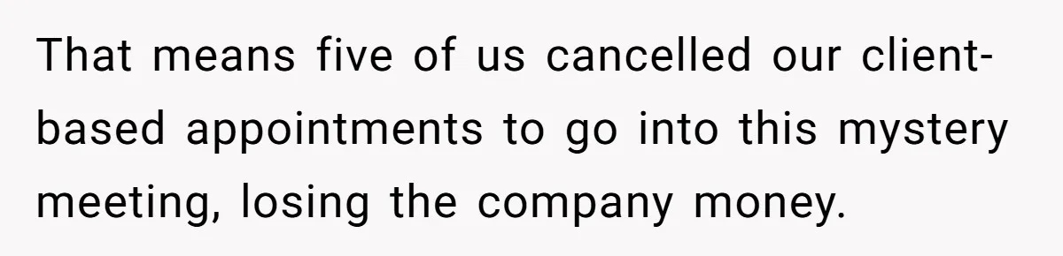 That means five of us cancelled our client-based appointments to go into this mystery meeting, losing the company money.