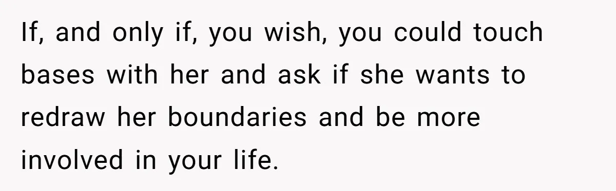 If, and only if, you wish, you could touch bases with her and ask if she wants to redraw her boundaries and be more involved in your life.