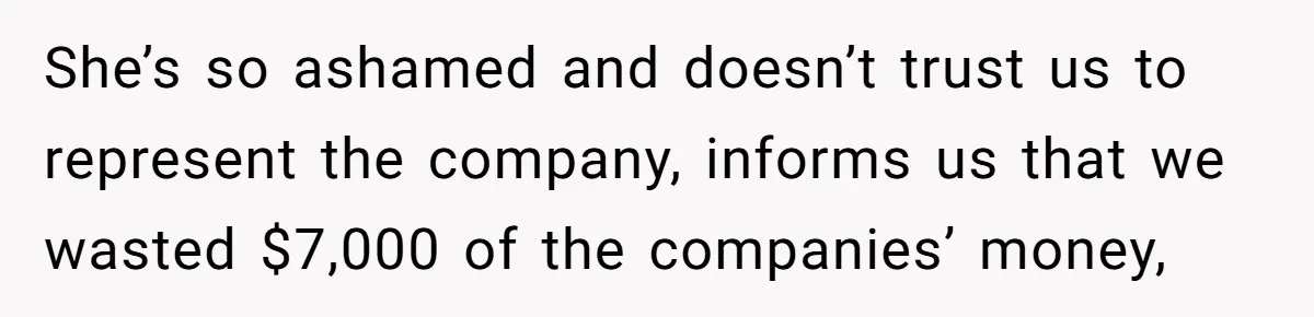 She’s so ashamed and doesn’t trust us to represent the company, informs us that we wasted $7,000 of the companies’ money,