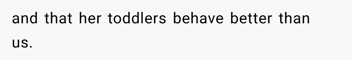 and that her toddlers behave better than us.