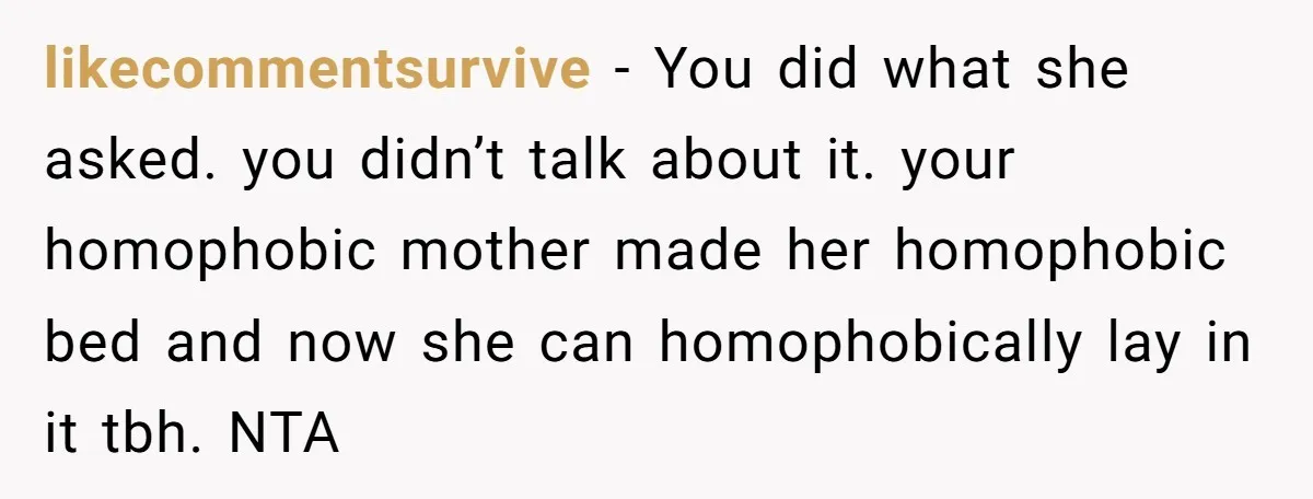 likecommentsurvive − You did what she asked. you didn’t talk about it. your homophobic mother made her homophobic bed and now she can homophobically lay in it tbh. NTA