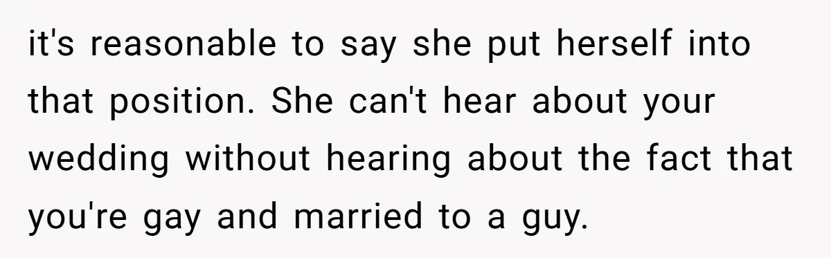 it's reasonable to say she put herself into that position. She can't hear about your wedding without hearing about the fact that you're gay and married to a guy.