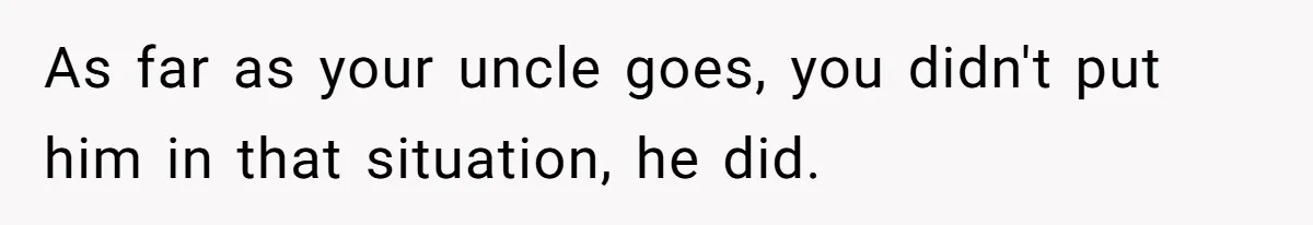 As far as your uncle goes, you didn't put him in that situation, he did.
