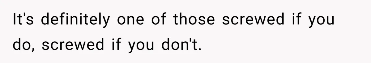 It's definitely one of those screwed if you do, screwed if you don't.