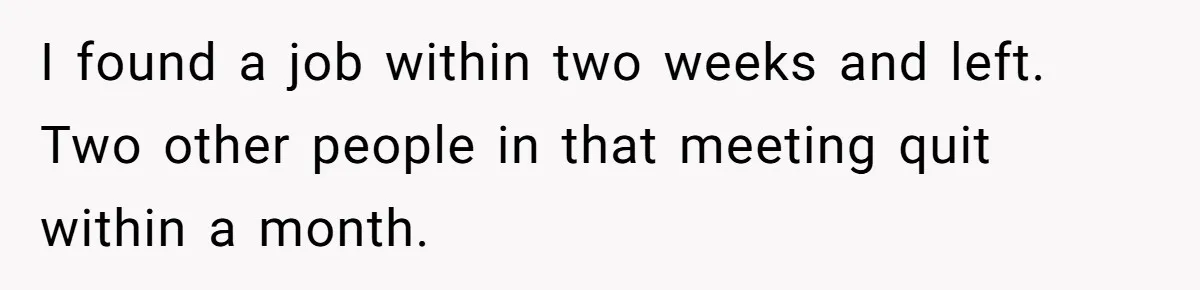I found a job within two weeks and left. Two other people in that meeting quit within a month.