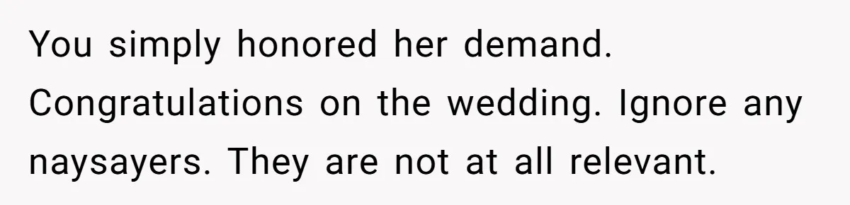 You simply honored her demand. Congratulations on the wedding. Ignore any naysayers. They are not at all relevant.