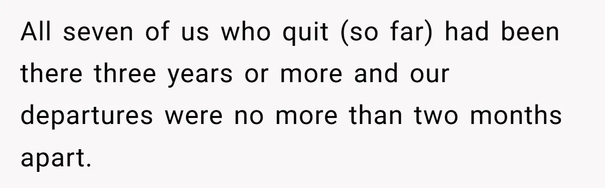 All seven of us who quit (so far) had been there three years or more and our departures were no more than two months apart.