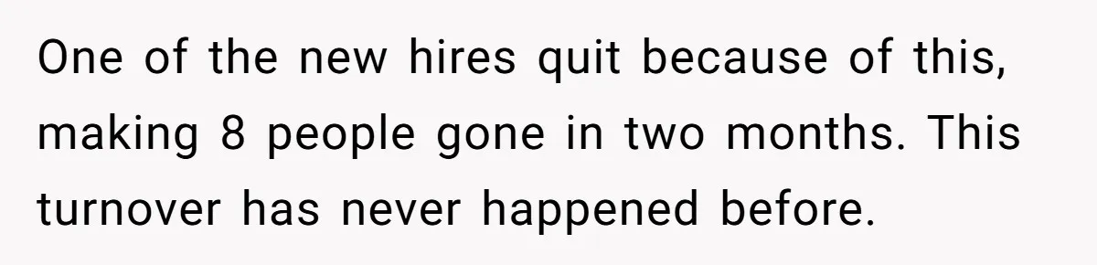 One of the new hires quit because of this, making 8 people gone in two months. This turnover has never happened before.