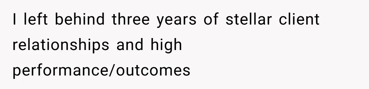 I left behind three years of stellar client relationships and high performance/outcomes