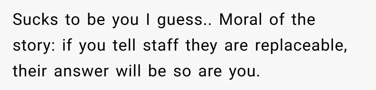 Sucks to be you I guess.. Moral of the story: if you tell staff they are replaceable, their answer will be so are you.