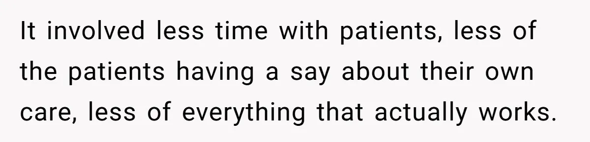 It involved less time with patients, less of the patients having a say about their own care, less of everything that actually works.