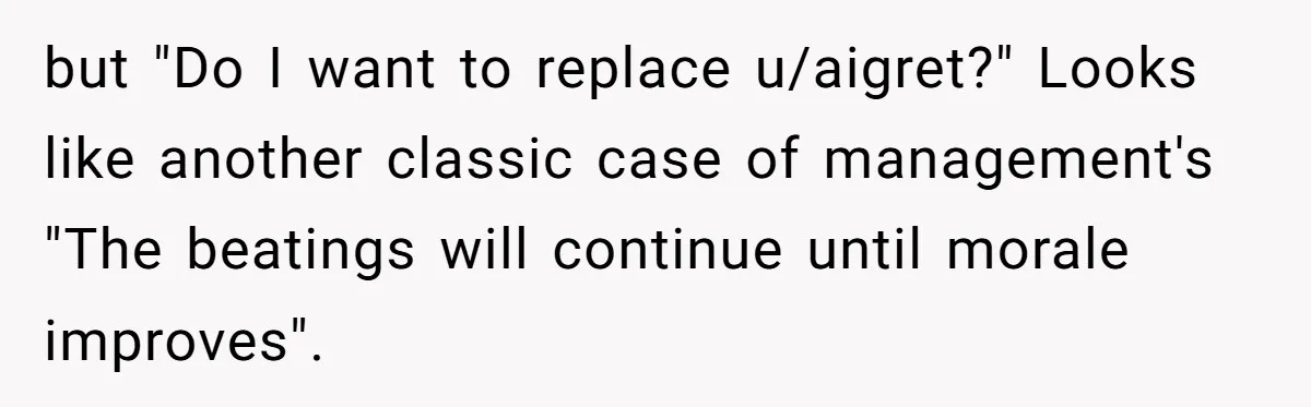 but "Do I want to replace u/aigret?" Looks like another classic case of management's "The beatings will continue until morale improves".