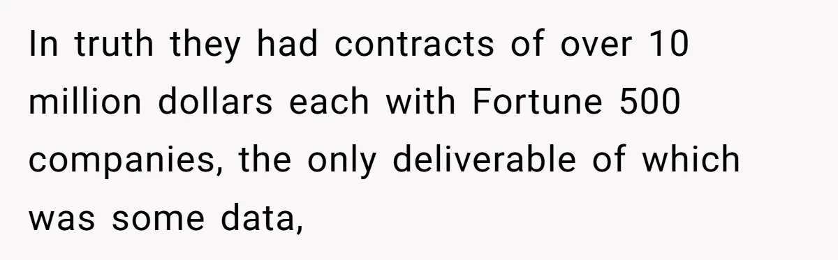 In truth they had contracts of over 10 million dollars each with Fortune 500 companies, the only deliverable of which was some data,