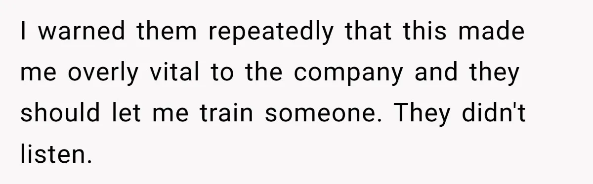I warned them repeatedly that this made me overly vital to the company and they should let me train someone. They didn't listen.