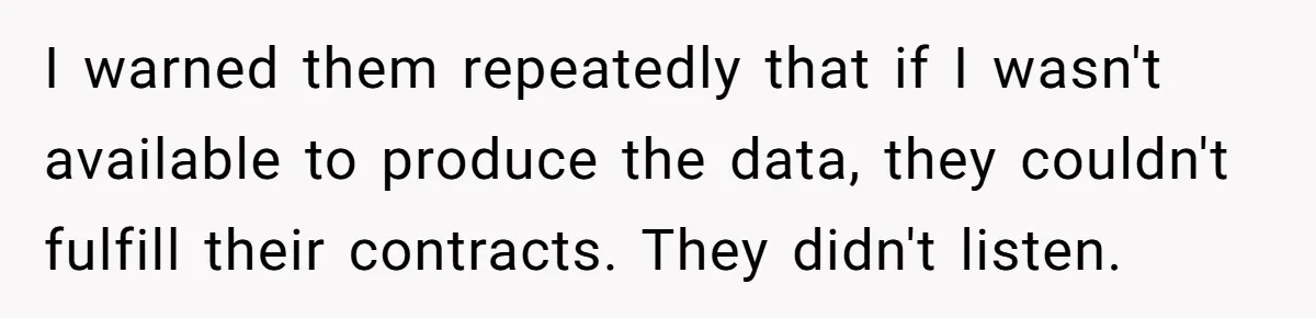 I warned them repeatedly that if I wasn't available to produce the data, they couldn't fulfill their contracts. They didn't listen.