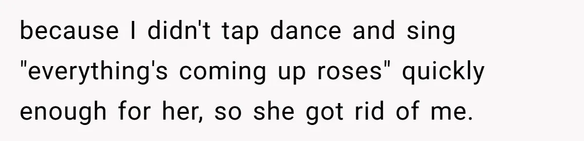 because I didn't tap dance and sing "everything's coming up roses" quickly enough for her, so she got rid of me.