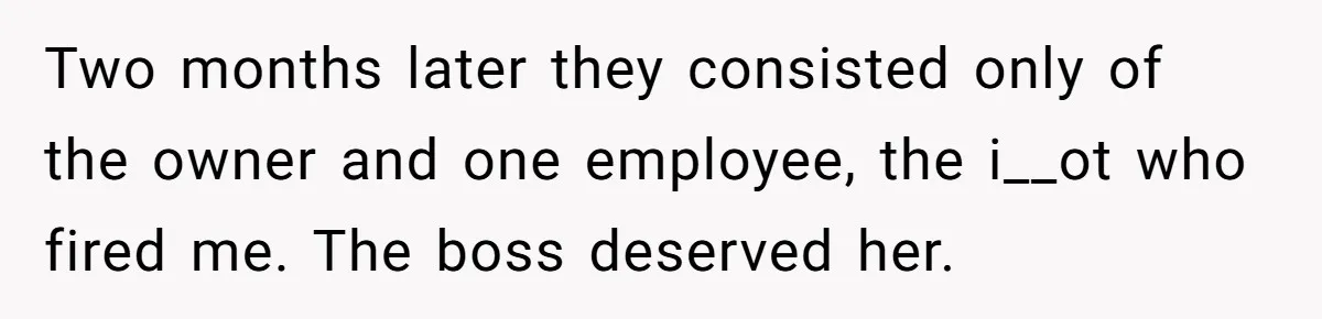 Two months later they consisted only of the owner and one employee, the i__ot who fired me. The boss deserved her.