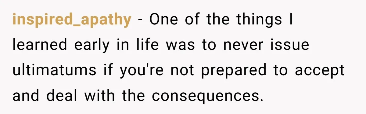 inspired_apathy − One of the things I learned early in life was to never issue ultimatums if you're not prepared to accept and deal with the consequences.