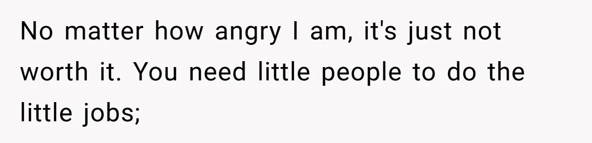 No matter how angry I am, it's just not worth it. You need little people to do the little jobs;