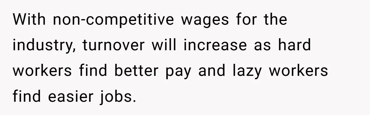 With non-competitive wages for the industry, turnover will increase as hard workers find better pay and lazy workers find easier jobs.