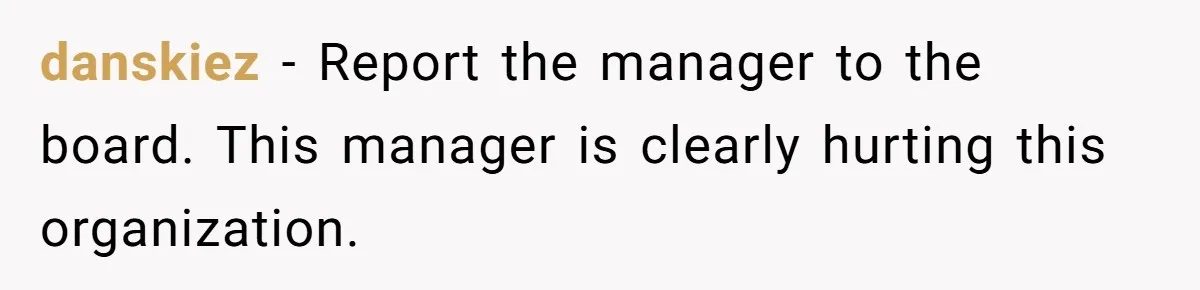 danskiez − Report the manager to the board. This manager is clearly hurting this organization.