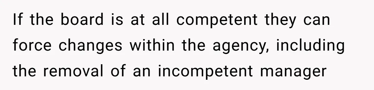 If the board is at all competent they can force changes within the agency, including the removal of an incompetent manager