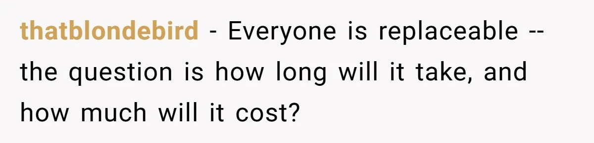 thatblondebird − Everyone is replaceable -- the question is how long will it take, and how much will it cost?