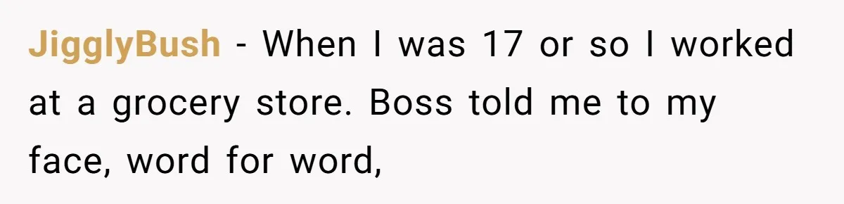 JigglyBush − When I was 17 or so I worked at a grocery store. Boss told me to my face, word for word,