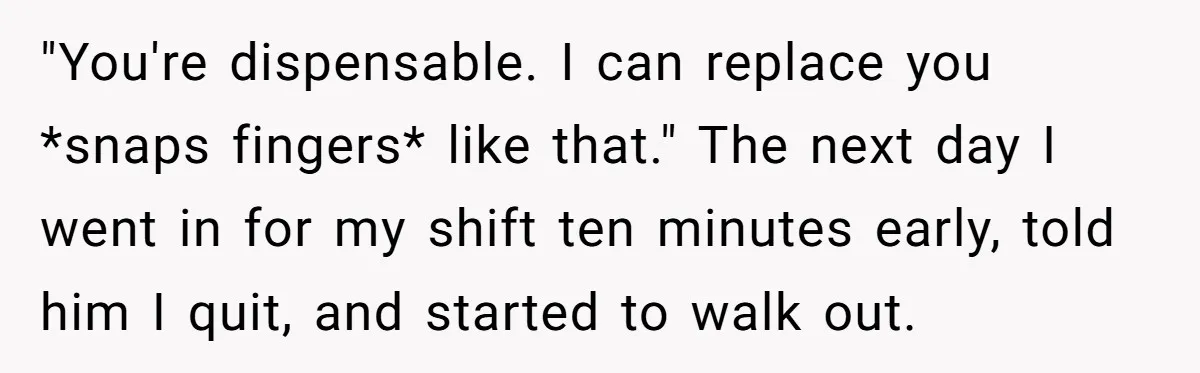 "You're dispensable. I can replace you *snaps fingers* like that." The next day I went in for my shift ten minutes early, told him I quit, and started to walk...