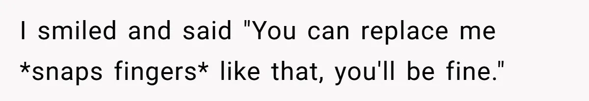 I smiled and said "You can replace me *snaps fingers* like that, you'll be fine."