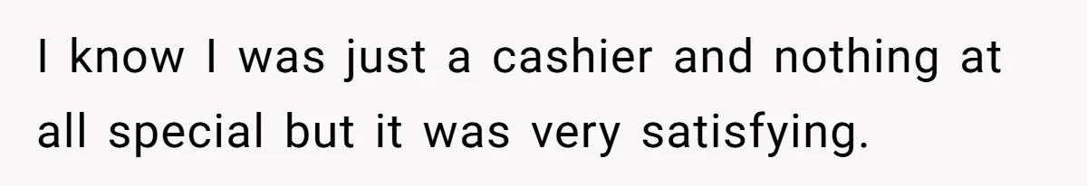 I know I was just a cashier and nothing at all special but it was very satisfying.