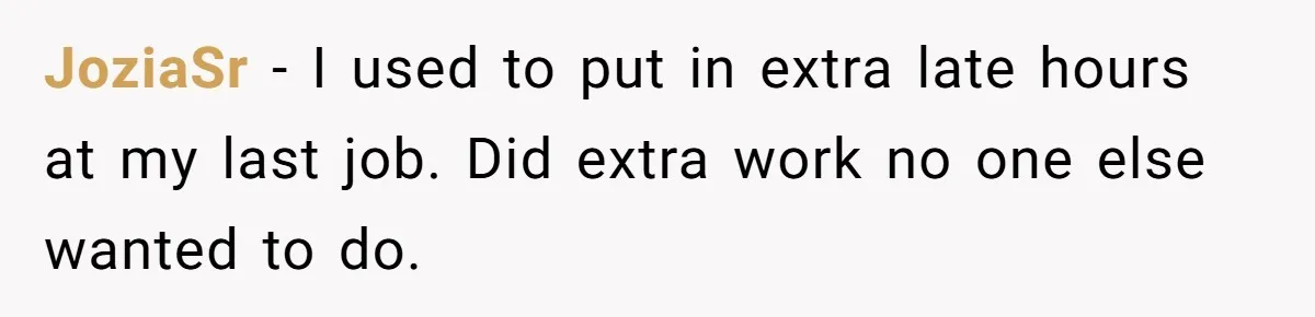 JoziaSr − I used to put in extra late hours at my last job. Did extra work no one else wanted to do.